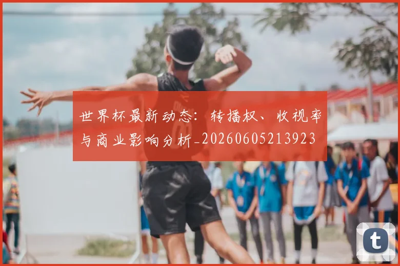 世界杯最新动态：转播权、收视率与商业影响分析_20260605213923