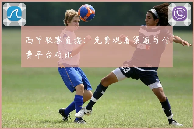 西甲联赛直播:免费观看渠道与付费平台对比
