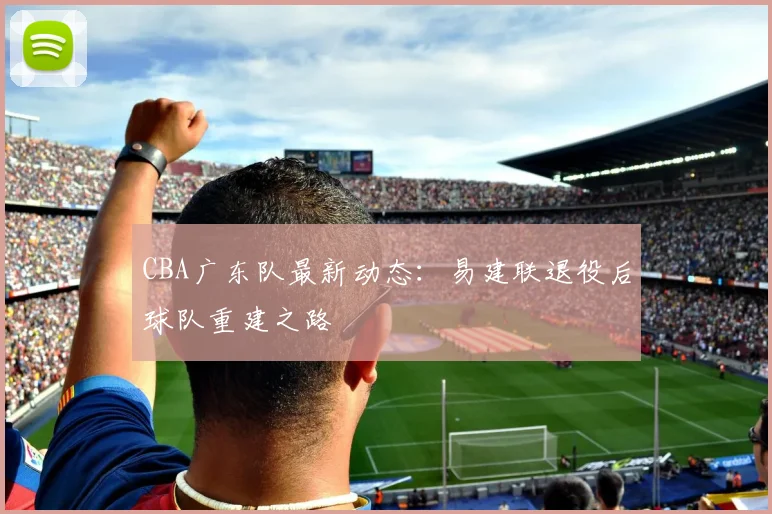 CBA广东队最新动态:易建联退役后球队重建之路