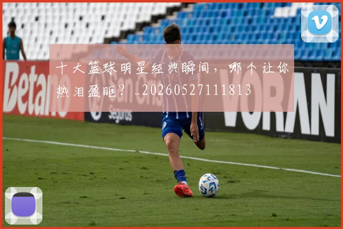 十大篮球明星经典瞬间,哪个让你热泪盈眶?_20260527111813