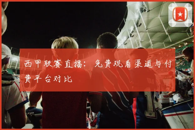 西甲联赛直播:免费观看渠道与付费平台对比