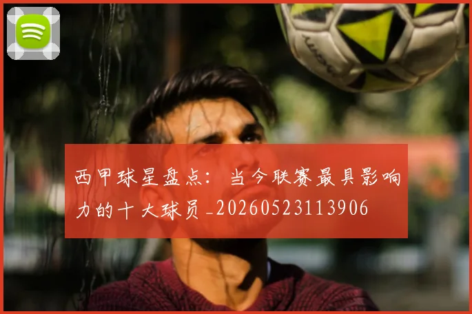 西甲球星盘点：当今联赛最具影响力的十大球员_20260523113906