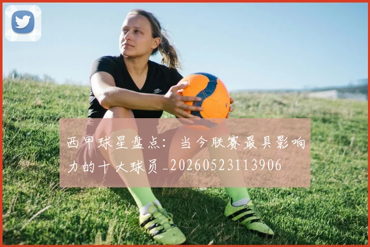 西甲球星盘点:当今联赛最具影响力的十大球员_20260523113906