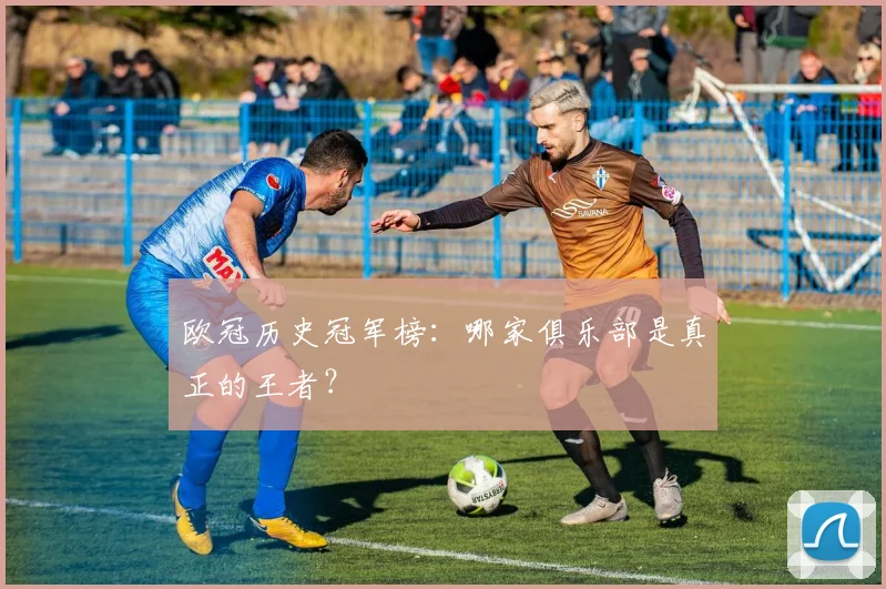 欧冠历史冠军榜：哪家俱乐部是真正的王者？