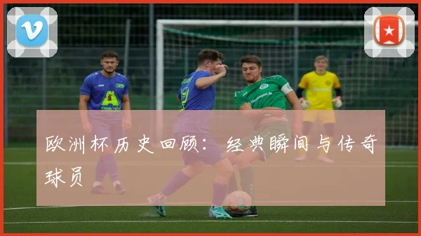 欧洲杯历史回顾:经典瞬间与传奇球员