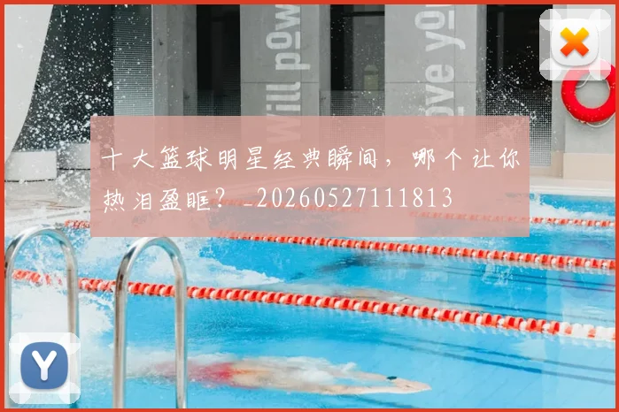 十大篮球明星经典瞬间，哪个让你热泪盈眶？_20260527111813