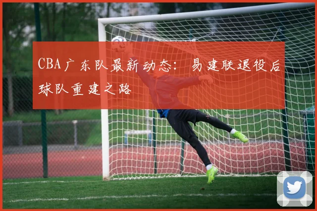 CBA广东队最新动态：易建联退役后球队重建之路