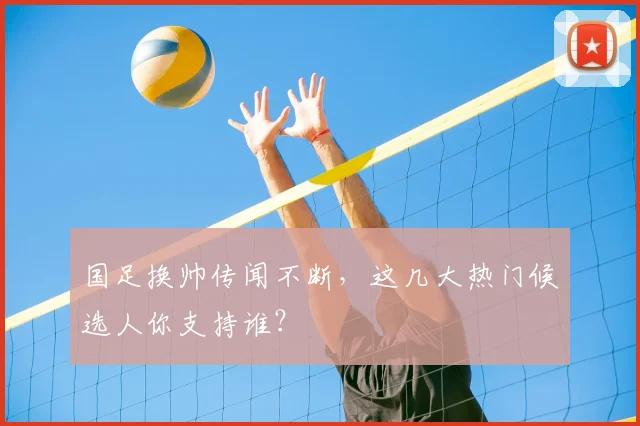 国足换帅传闻不断，这几大热门候选人你支持谁？